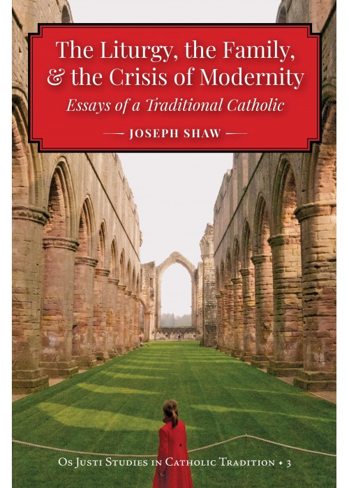 The Liturgy, the Family, & the Crisis of Modernity: Essays of a Traditional Catholic, by Joseph Shaw